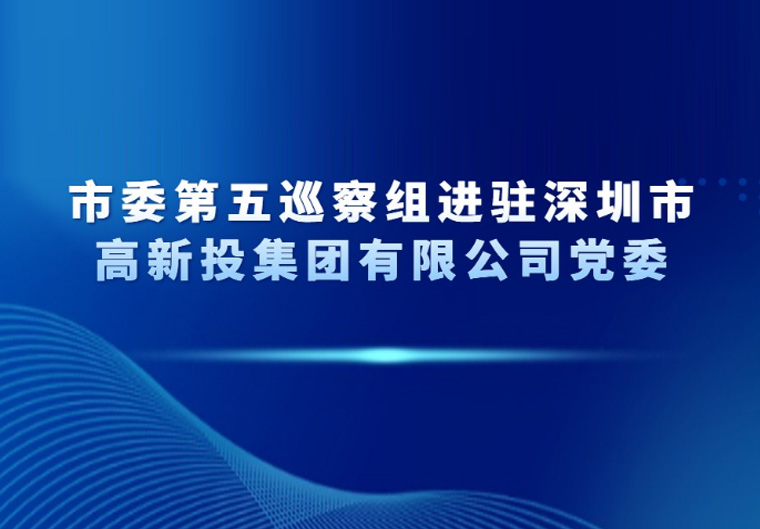 市委第五巡察组进驻深圳市高新投集团有限公司党委
